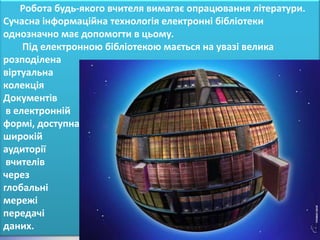 Робота будь-якого вчителя вимагає опрацювання літератури.
Сучасна інформаційна технологія електронні бібліотеки
однозначно має допомогти в цьому.
     Під електронною бібліотекою мається на увазі велика
розподілена
віртуальна
колекція
Документів
 в електронній
формі, доступна
широкій
аудиторії
 вчителів
через
глобальні
мережі
передачі
даних.
 