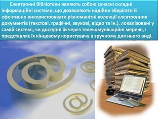 Електронні бібліотеки являють собою сучасні складні
інформаційні системи, що дозволяють надійно зберігати й
ефективно використовувати різноманітні колекції електронних
документів (текстові, графічні, звукові, відео та ін.), локалізовані у
самій системі, чи доступні їй через телекомунікаційні мережі, і
представляє їх кінцевому користувачу в зручному для нього виді.
 