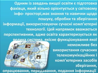Одним із завдань вищої освіти є підготовка
    фахівця, який вільно орієнтується у світовому
      інфо- просторі,має знання та навички щодо
                  пошуку, обробки та зберігання
інформації, використовуючи сучасні комп’ютерні
            технології. Цей напрямок вважається
 перспективним, адже освіта характеризується як
     велика система, якісне функціонування якої
                                  неможливе без
                          використання сучасних
                             телекомунікаційних і
                            комп’ютерних засобів
                                      зберігання,
опрацювання, передавання, подання інформації
 