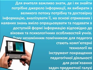 Для вчителя важливо знати, де і як знайти
      потрібне джерело інформації, як вибирати з
           великого потоку потрібну та достовірну
 інформацію, аналізувати її, на основі отриманих і
наявних знань вміло опрацьовувати та подавати в
       доступній формі інформацію відповідно до
     вікових та психологічних особливостей учнів.
       Тому незамінним помічником для педагога
                               стають комп’ютерні
                                      технології як
                          інструмент покращення
                           педагогічної діяльності
                                  для розв’язання
                          задач предметної галузі
 