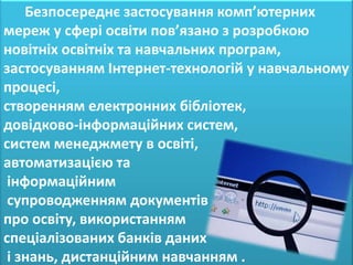 Безпосереднє застосування комп’ютерних
мереж у сфері освіти пов’язано з розробкою
новітніх освітніх та навчальних програм,
застосуванням Інтернет-технологій у навчальному
процесі,
створенням електронних бібліотек,
довідково-інформаційних систем,
систем менеджмету в освіті,
автоматизацією та
 інформаційним
 супроводженням документів
про освіту, використанням
спеціалізованих банків даних
 і знань, дистанційним навчанням .
 