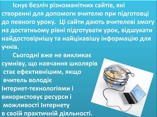 Існує безліч різноманітних сайтів, які
створенні для допомоги вчителю при підготовці
до певного уроку. Ці сайти дають вчителеві змогу
на достатньому рівні підготувати урок, відшукати
найдостовірнішу та найцікавішу інформацію для
учнів.
    Сьогодні вже не викликає
сумніву, що навчання школярів
 стає ефективнішим, якщо
 вчитель володіє
Інтернет-технологіями і
використовує ресурси і
 можливості Інтернету
в своїй практичній діяльності.
 