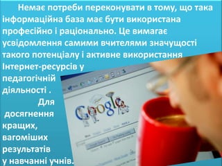 Немає потреби переконувати в тому, що така
інформаційна база має бути використана
професійно і раціонально. Це вимагає
усвідомлення самими вчителями значущості
такого потенціалу і активне використання
Інтернет-ресурсів у
педагогічній
діяльності .
        Для
 досягнення
кращих,
вагоміших
результатів
у навчанні учнів.
 