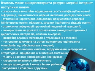 Вчитель може використовувати ресурси мережі Інтернет
наступним чином:
- самоосвіта, самостійне підвищення своєї кваліфікації на основі
інформації, що міститься в мережі, вивчення досвіду своїх колег;
- отримання нормативно-довідкових документів із серверів
Міністерства освіти, обласних, міських і районних відділів освіти;
- отримання інформації про новітні педагогічні технології;
- використання на уроках і позакласних заходах методичних і
дидактичних матеріалів, наявних в мережі;
- розробка власних матеріалів і публікація їх в мережі;
- тестування школярів на основі контрольно-оцінюваних
матеріалів, що зберігаються в мережі;
- знайомство з новими книгами, підручниками, методичною
літературою і придбання їх в Інтернет-магазинах;
- участь в заочних конференціях і конкурсах;
- створення власного сайту вчителя;
- пошук однодумців і колег в інших регіонах,
 листування з колегами і друзями.
 
