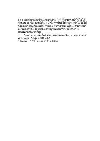 ( p ) และค่าอำานาจจำาแนกความง่าย ( r ) ที่สามารถนำาไปใช้ได้
จำานวน 8 ข้อ และมีเพียง 2 ข้อเท่านั้นที่ไม่สามารถนำาไปใช้ได้
จึงต้องมีการเปลี่ยนแปลงตัวเลือก ตัวลวงใหม่ เพื่อให้สามารถนำา
แบบทดสอบนั้นไปใช้วัดผลสัมฤทธิ์ทางการเรียนได้อย่างมี
ประสิทธิภาพมากที่สุด
      ในการหาความเชื่อมั่นของแบบทดสอบในภาพรวม จากการ
คำานวณโดยใช้สูตร KR – 20
ได้เท่ากับ 0.35 แปลผลได้ว่า ใช้ได้
 
