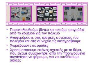• Παρακολουθούμε βίντεο και ακούμε τραγούδια
  από το youtube για τον πόλεμο
• Αναφερόμαστε στις τραγικές συνέπειες του
  πολέμου και στη συνέχεια τις καταγράφουμε
• Χωριζόμαστε σε ομάδες
• Χρησιμοποιούμε εικόνες σχετικές με το θέμα,
  που είχαμε συμφωνήσει από την προηγούμενη
  συνάντηση να φέρουμε, για να συνθέσουμε
  αφίσες
 