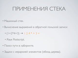 ПРИМЕНЕНИЯ СТЕКА

• Машинный     стек.

• Вычисление    выражений в обратной польской записи:

 • (1+2*4+3)     →124*+3+

 • Язык    Postscript.

• Поиск    пути в лабиринте.

• Задачи   с иерархией элементов (обход дерева).
 