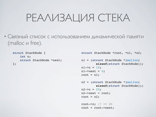 РЕАЛИЗАЦИЯ СТЕКА
• Связный  список с использованием динамической памяти
 (malloc и free).
   struct StackNode {            struct StackNode *root, *n1, *n2;
       int n;
       struct StackNode *next;   n1 = (struct StackNode *)malloc(
   };                                    sizeof(struct StackNode));
                                 n1->n = 10;
                                 n1->next = 0;
                                 root = n1;

                                 n2 = (struct StackNode *)malloc(
                                         sizeof(struct StackNode));
                                 n2->n = 20;
                                 n2->next = root;
                                 root = n2;

                                 root->n; // => 20
                                 root = root->next;
 