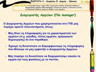 ΕΝΟΤΗΤΑ 2 – Κεφάλαιο 5: Αρχεία - Φάκελοι                             Β΄ τάξη
       Λέξεις Κλειδιά: Αντιγραφή (copy), αρχείο (file), δημιουργία (create), διαγραφή (delete), ο
                                  (copy),       (file),            (create),          (delete),
                    διαχειριστής αρχείων (file manager), επικόλληση (paste), μετακίνηση (move),
                                          (file manager)                 (paste),            (move),
                    μετονομασία (rename), φάκελος (folder), τύποι αρχείων,
                                (rename),            (folder),


               Διαχειριστής Αρχείων (file manager)

Ο Διαχειριστής Αρχείων που χρησιμοποιείται στο ΓΠΕ μας
παρέχει αρκετά πλεονεκτήματα, όπως:

 - Μας δίνει τις πληροφορίες για τα χαρακτηριστικά των
   αρχείων (π.χ. μέγεθος, τύπος αρχείου, ημερομηνία
   δημιουργίας) σε ένα παράθυρο.

 - Έχουμε τη δυνατότητα να διαμορφώνουμε τις πληροφορίες
   που θέλουμε να μας εμφανίζει ο Διαχειριστής Αρχείων.

 - Μας παρέχει τη δυνατότητα να διαχειριστούμε εύκολα τα
   αρχεία και τους φακέλους με το ποντίκι.
 