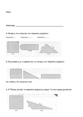 ΕΠΑΝΑΛΗΠΤΙΚΕΣ ΑΣΚΗΣΕΙΣ ΣΤA MΑΘΗΜΑΤΙΚΑ
5η
επανάληψη
1. Να ονομάσεις τα παρακάτω σχήματα.
____________ ________ ___________ ______________
2. Ολοκληρώνω το σχήμα και βρίσκω το εμβαδό του ορθογωνίου.
Εμβαδόν:……………τετ. εκ.
3. Το προαύλιο του σχολείου έχει μήκος 70 μέτρα και πλάτος 40 μέτρα. Πόσα
μέτρα είναι η περίμετρός του;
 