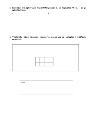 1. Υπολογίζω την περίμετρο και το εμβαδόν των παρακάτω σχημάτων:
2. Σχεδιάζω ένα τετράγωνο: α. με περίμετρο 10 εκ. β. με εμβαδόν 4 τ. εκ.
α.
……. εκ.
……… εκ.
β.
………. εκ.
…………………………………………………………………… ……………………………………………………………………
…………………………………………………………………… ……………………………………………………………………
…………………………………………………………………… ……………………………………………………………………
Απάντηση:
α. ……………………………………………………………. β. …………………………………………………………………
α. β.
 
