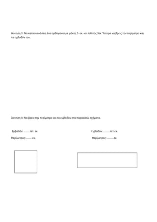 ΕΠΑΝΑΛΗΠΤΙΚΕΣ ΑΣΚΗΣΕΙΣ ΣΤA MΑΘΗΜΑΤΙΚΑ
κεφ.33
Άσκηση 1: Μπορείς να μαντέψεις το εμβαδόν των παρακάτω σχημάτων;
Εμβαδόν = ..............τ.εκ. Εμβαδόν= ..............τ.εκ.
Άσκηση 2: Να κατασκευάσεις ένα τετράγωνο με πλευρά 4 εκατοστά και ύστερα να βρεις την περίμετρο και το
εμβαδόν του.
 