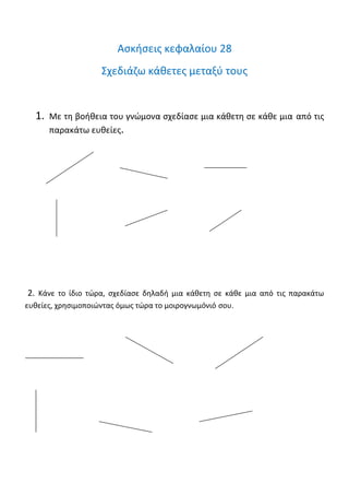 Άσκηση 3: Να κατασκευάσεις ένα ορθογώνιο με μήκος 5 εκ. και πλάτος 3εκ. Ύστερα να βρεις την περίμετρο και
το εμβαδόν του.
Άσκηση 4: Να βρεις την περίμετρο και το εμβαδόν στα παρακάτω σχήματα.
Εμβαδόν: ………τετ. εκ. Εμβαδόν:………..τετ. εκ.
Περίμετρος:……… εκ. Περίμετρος: ……….εκ.
Ασκήσεις κεφαλαίου 28
Σχεδιάζω κάθετες μεταξύ τους
1. Με τη βοήθεια του γνώμονα σχεδίασε μια κάθετη σε κάθε μια από τις
παρακάτω ευθείες.
 