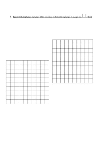 3. Να βρεις το περίγραμμα των σχημάτων και να χρωματίσεις κίτρινη την επιφάνεια τους
4. Τα παρακάτω σχήματα έχουν την ίδια περίμετρο .Βρες το μήκος των άγνωστων πλευρών του οκταγώνου
( όλες οι άγνωστες πλευρές του είναι ίσες)_
11εκ.
13εκ
12εκ
21εκ
18εκ
16εκ
15εκ
13εκ
17εκ
19εκ.
16εκ
13εκ
14εκ
17εκ
14εκ
4εκ
30μ
60μ
40μ
10μ
28μ
20μ
40μ
30μ
30μ
 