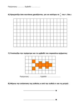3) Κατασκευάζω δυο ευθείες, τη μ και τη ν που να είναι παράλληλες
μεταξύ τους:
4) Συμπληρώνω:
1 τετραγ. μέτρο = ……………… τετραγ. δέκατα = ……………… τετραγ. εκατοστά
5) Υπολογίζω την περίμετρο και το εμβαδό του παρακάτω σχήματος. Στη
συνέχεια κατασκευάζω ένα δικό μου σχήμα που να έχει το μισό
εμβαδό:
(Το κάθε κουτάκι έχει πλευρά 1 εκατοστό και εμβαδό 1 τ.εκ.)
Περίμετρος: …………… Εμβαδό: ………………
 