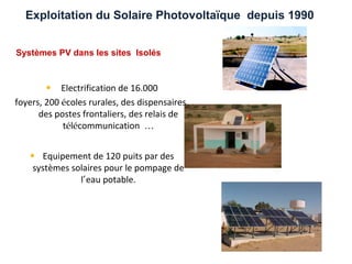 Exploitation du Solaire Photovoltaïque depuis 1990


Systèmes PV dans les sites Isolés



       • Electrification de 16.000
foyers, 200 écoles rurales, des dispensaires,
      des postes frontaliers, des relais de
            télécommunication …


   • Equipement de 120 puits par des
    systèmes solaires pour le pompage de
               l’eau potable.
 