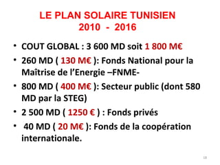 LE PLAN SOLAIRE TUNISIEN
             2010 - 2016
• COUT GLOBAL : 3 600 MD soit 1 800 M€
• 260 MD ( 130 M€ ): Fonds National pour la
  Maîtrise de l’Energie –FNME-
• 800 MD ( 400 M€ ): Secteur public (dont 580
  MD par la STEG)
• 2 500 MD ( 1250 € ) : Fonds privés
• 40 MD ( 20 M€ ): Fonds de la coopération
  internationale.
                                                18
 
