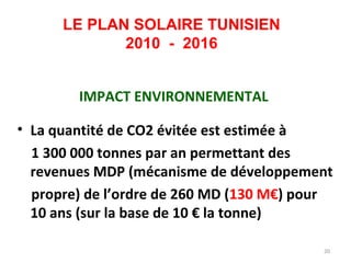 LE PLAN SOLAIRE TUNISIEN
             2010 - 2016


        IMPACT ENVIRONNEMENTAL

• La quantité de CO2 évitée est estimée à
  1 300 000 tonnes par an permettant des
  revenues MDP (mécanisme de développement
  propre) de l’ordre de 260 MD (130 M€) pour
  10 ans (sur la base de 10 € la tonne)

                                          20
 