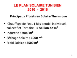 LE PLAN SOLAIRE TUNISIEN
              2010 - 2016
    Principaux Projets en Solaire Thermique

• Chauffage de l’eau ( Résidentiel individuel,
  collectif et Tertiaire : 1 Million de m²
• Industrie : 2000 m²
• Séchage Solaire : 1000 m²
• Froid Solaire : 2500 m²


                                                 21
 
