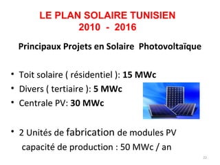 LE PLAN SOLAIRE TUNISIEN
              2010 - 2016
 Principaux Projets en Solaire Photovoltaïque

• Toit solaire ( résidentiel ): 15 MWc
• Divers ( tertiaire ): 5 MWc
• Centrale PV: 30 MWc

• 2 Unités de fabrication de modules PV
   capacité de production : 50 MWc / an
                                                22
 