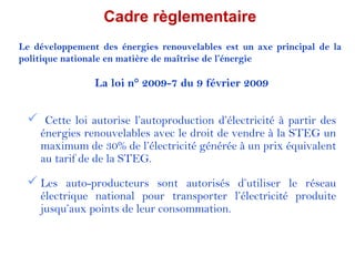 Cadre règlementaire
Le développement des énergies renouvelables est un axe principal de la
politique nationale en matière de maîtrise de l’énergie

                La loi n° 2009-7 du 9 février 2009


  Cette loi autorise l’autoproduction d’électricité à partir des
    énergies renouvelables avec le droit de vendre à la STEG un
    maximum de 30% de l’électricité générée à un prix équivalent
    au tarif de de la STEG.

  Les auto-producteurs sont autorisés d’utiliser le réseau
    électrique national pour transporter l’électricité produite
    jusqu’aux points de leur consommation.
 