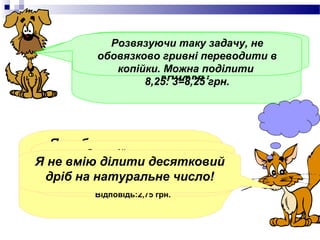 Котику, розвяжи задачу.
       За 3 Розвязуючи таку задачу, не
            однакові книжки заплатили
         обовязково гривні переводити в
        8,25 грн. Скільки коштує одна
             копійки. Можна поділити
                     книжка?
                  8,25: 3=8,25 грн.




  Я люблю розвязувати
        Ось мій розвязок.
Я не вмію Тому залюбки
   задачі. ділити десятковий
        8,25 грн.=825 к.
  розвяжу твою задачу.
 дріб на : 3 =275к.=2,75 грн.
          натуральне число!
    825к.
         Відповідь:2,75 грн.
 