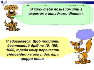 Можна поділити число8,25 на 3 ,
           неЯЯкщо тебечастина діленого
                хочу ціла познайомити з
              звертаючи уваги на кому.А в
            окремимивід дільника, то ціла
               менша випадками ділення.
            частці поставити кому, коли
                частина частки дорівнює
               закінчитьсяділення цілої
              нулю.Наприклад, 2,8 : 5= 0,56
                       частини.



    А як поділити 2,8 : 5 ???
Я здогадався. Щоб поділити
 десятковий мені, будь ласка!
   Допоможи дріб на 10, 100,
      ДОПОМОЖИ МЕНІ, БУДЬ ЛАСКА!

1000, треба кому перенести
відповідно на одну, дві, три
        цифри вліво.
 