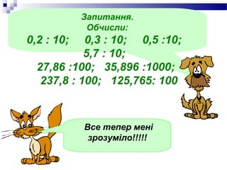 Запитання.
             Обчисли:
0,2 : 10;   0,3 : 10; 0,5 :10;
            5,7 : 10;
  27,86 :100; 35,896 :1000;
   237,8 : 100; 125,765: 100



            Все тепер мені
             зрозуміло!!!!!
 
