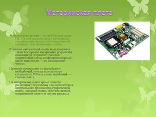 Материнская плата – самая большая плата
   ПК. На ней располагаются магистрали,
   связывающие процессор с оперативной
   памятью, - так называемые шины.
К шинам материнской платы подключаются
   также все прочие внутренние устройства
   компьютера. Управляет работой
   материнской платы микропроцессорный
   набор микросхем – так называемый
   чипсет.
Название происходит от английского
    motherboard, иногда используется
    сокращение MB или слово mainboard —
    главная плата.
На материнской плате кроме чипсета
    располагаются разъёмы для подключения
    центрального процессора, графической
    платы, звуковой платы, жёстких дисков,
    оперативной памяти и другие разъемы.
 