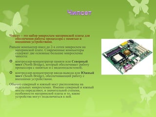 Чипсет – это набор микросхем материнской платы для
   обеспечения работы процессора с памятью и
   внешними устройствами.
Раньше компьютер имел до 2-х сотен микросхем на
   материнской плате. Современные компьютеры
   содержат две основные большие микросхемы
   чипсета:
 контроллер-концентратор памяти или Северный
   мост (North Bridge), который обеспечивает работу
   процессора с памятью и с видеоподсистемой;
 контроллер-концентратор ввода-вывода или Южный
   мост (South Bridge), обеспечивающий работу с
   внешними устройствами.
Обычно северный и южный мост расположены на
   отдельных микросхемах. Именно северный и южный
   мосты определяют, в значительной степени,
   особенности материнской платы и то, какие
   устройства могут подключаться к ней.
 