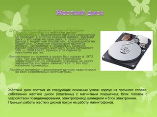 Для длительного хранения данных и программ
   широко применяются жесткие диски
   (винчестеры). Выключение питания компьютера
   не приводит к очистке внешней памяти. Жесткий
   диск – это чаще не один диск, а пакет (набор)
   дисков с магнитным покрытием, вращающихся на
   общей оси. Основным параметром является
   емкость, измеряемая в гигабайтах. Средний
   размер современного жесткого диска составляет
   500 — 1000 Гбайт, причем этот параметр
   неуклонно растет.
Винчестером он сначала в шутку был назван в 1973
   году, так как некоторые его технические
   характеристики по названию походили на марку
   знаменитой винтовки «винчестер». С тех пор
   название прижилось.
Является основным накопителем данных практически
   во всех современных компьютерах.




Жёсткий диск состоит из следующих основных узлов: корпус из прочного сплава,
собственно жесткие диски (пластины) с магнитным покрытием, блок головок с
устройством позиционирования, электропривод шпинделя и блок электроники.
Принцип работы жестких дисков похож на работу магнитофонов.
 