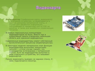 Видеоадаптер (графическая карта, видеокарта)
   – внутренне устройство, устанавливается в
   один из разъемов материнской платы, и
   служит для обработки информации,
   поступающей от процессора или из ОЗУ на
   монитор, а также для выработки управляющих
   сигналов.
В первых персональных компьютерах
   видеоадаптеров не было. Вместо них в
   оперативной памяти отводилась небольшая
   область для хранения видеоданных.
Современные видеоадаптеры имеют собственный
   вычислительный процессор (видеопроцессор).
В некоторых моделях материнских плат функции
   видеоадаптера выполняют микросхемы
   чипсета — в этом случае говорят, что
   видеоадаптер интегрирован с материнской
   платой. Если же видеоадаптер выполнен в
   виде отдельного устройства, его называют
   видеокартой.
Разъем видеокарты выведен на заднюю стенку. К
   нему подключается монитор.
 
