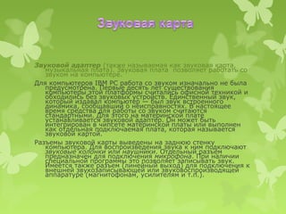 Звуковой адаптер (также называемая как звуковая карта,
   музыкальная плата). Звуковая плата позволяет работать со
   звуком на компьютере.
Для компьютеров IBM PC работа со звуком изначально не была
   предусмотрена. Первые десять лет существования
   компьютеры этой платформы считались офисной техникой и
   обходились без звуковых устройств. Единственный звук,
   который издавал компьютер — был звук встроенного
   динамика, сообщавший о неисправностях. В настоящее
   время средства для работы со звуком считаются
   стандартными. Для этого на материнской плате
   устанавливается звуковой адаптер. Он может быть
   интегрирован в чипсете материнской платы или выполнен
   как отдельная подключаемая плата, которая называется
   звуковой картой.
Разъемы звуковой карты выведены на заднюю стенку
   компьютера. Для воспроизведения звука к ним подключают
   звуковые колонки или наушники. Отдельный разъем
   предназначен для подключения микрофона. При наличии
   специальной программы это позволяет записывать звук.
   Имеется также разъем (линейный выход) для подключения к
   внешней звукозаписывающей или звуковоспроизводящей
   аппаратуре (магнитофонам, усилителям и т.п.).
 