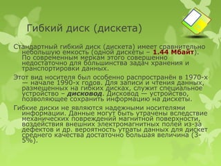 Гибкий диск (дискета)
Стандартный гибкий диск (дискета) имеет сравнительно
  небольшую емкость (одной дискеты – 1.44 Мбайт).
  По современным меркам этого совершенно
  недостаточно для большинства задач хранения и
  транспортировки данных.
Этот вид носителя был особенно распространён в 1970-х
  — начале 1990-х годов. Для записи и чтения данных,
  размещенных на гибких дисках, служит специальное
  устройство – дисковод. Дисковод — устройство,
  позволяющее сохранить информацию на дискеты.
Гибкие диски не являются надежными носителями
  информации. Данные могут быть утрачены вследствие
  механических повреждений магнитной поверхности,
  воздействия внешних электромагнитных полей из-за
  дефектов и др. вероятность утраты данных для дискет
  среднего качества достаточно большая величина (3-
  5%).
 