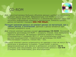 CD-ROM
Для транспортировки бо́льших объемов данных удобно использовать
  компакт-диски CD-ROM. Аббревиатура «CD-ROM» означает
  «Compact Disk Read Only Memory» и обозначает компакт-диск как
  носитель информации широкого применения. Емкость одного
  диска составляет порядка 650-700 Мбайт.
Принцип хранения данных на компакт-дисках не магнитный, как у
  гибких дисков, а оптический. Данные с диска читаются при
  помощи лазерного луча.
Для чтения компакт-дисков служат дисководы CD-ROM. Основной
  параметр дисковода CD-ROM — скорость чтения. Она измеряется в
  кратных единицах. За единицу принята скорость чтения,
  утвержденная в середине 80-х гг. для музыкальных компакт-
  дисков (аудиодисков). Современные дисководы CD-ROM
  обеспечивают скорость чтения 40х - 52х.
Обычные компакт-диски штампуются на заводах и они не могут быть
  записаны в домашних условиях. Существуют и диски,
  предназначенные для записи в домашних условиях: CD-R
  (Compact Disk Recordable) для однократной записи и CD-RW
  (Compact Disk ReWritable) для многократной.
 