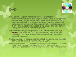 DVD
DVD (англ. Digital Versatile Disc — цифровой
  многоцелевой диск или Digital Video Disk — цифровой
  видеодиск) — носитель информации в виде диска,
  внешне схожий с компакт-диском, однако имеющий
  возможность хранить бо́льший объём информации за
  счёт использования лазера с меньшей длиной волны,
  чем для обычных компакт дисков.
Однослойный односторонний DVD имеет емкость 4,7
  Гбайт. Физически DVD может иметь одну или две
  рабочие стороны и один или два рабочих слоя на
  каждой стороне.
Первые диски и проигрыватели DVD появились в ноябре
  1996 в Японии и в марте 1997 в США.
Единица скорости (1x) чтения/записи DVD составляет 1 385 000
   байт/с (т.е. около 1352 Кбайт/с = 1,32 Мбайт/с), что
   примерно соответствует 9-й скорости (9x) чтения/записи CD.
 