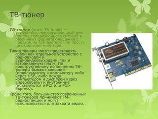 ТВ-тюнер
ТВ-тю́нер (англ. TV tuner) —
   устройство, предназначенный для
   приёма телевизионного сигнала в
   различных форматах вещания с
   показом на компьютере или просто
   на отдельном мониторе.
Такие тюнеры могут представлять
   собой как отдельное устройство с
   радиовходом и
   аудиовидеовыходами, так и
   встраиваемую плату. По
   конструктивному исполнению ТВ-
   тюнеры бывают внешние
   (подключаются к компьютеру либо
   через USB, либо между
   компьютером и дисплеем через
   видеокабель) и внутренние
   (вставляются в PCI или PCI-
   Express).
Кроме того, большинство современных
   ТВ-тюнеров принимают FM-
   радиостанции и могут
   использоваться для захвата видео.
 