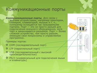 Коммуникационные порты
Коммуникационные порты. Для связи с
  другими устройствами, например принтером,
  сканером, клавиатурой, мышью и т. п.,
  компьютер оснащается так называемыми
  портами. Порт — это не просто разъем для
  подключения внешнего оборудования, хотя
  порт и заканчивается разъемом. Порт — более
  сложное устройство, чем просто разъем,
  имеющее свои микросхемы и управляемое
  программно.
Примеры портов:
 COM (последовательный порт)
 LTP (параллельный порт)
 USB (последовательный с высокой
  производительностью)
 PS/2 (универсальный для подключения мыши
  и клавиатуры)
 
