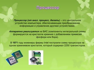 Процессор (от англ. процесс, делать) – это центральное
    устройство компьютера, обеспечивающее преобразование
        информации и управление другими устройствами.

Аппаратно реализуется на БИС (компоненты интегральной схемы
   формируются на кристалле кремния с добавлением примесей
                     фосфора или бора).

 В 1971 году инженеры фирмы Intel построили схему процессора на
одном кремниевом кристалле, который содержал 2250 транзисторов.
 