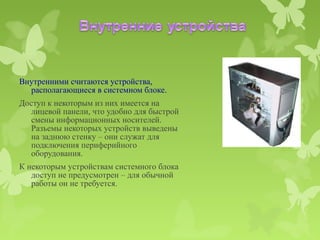 Внутренними считаются устройства,
  располагающиеся в системном блоке.
Доступ к некоторым из них имеется на
  лицевой панели, что удобно для быстрой
  смены информационных носителей.
  Разъемы некоторых устройств выведены
  на заднюю стенку – они служат для
  подключения периферийного
  оборудования.
К некоторым устройствам системного блока
   доступ не предусмотрен – для обычной
   работы он не требуется.
 