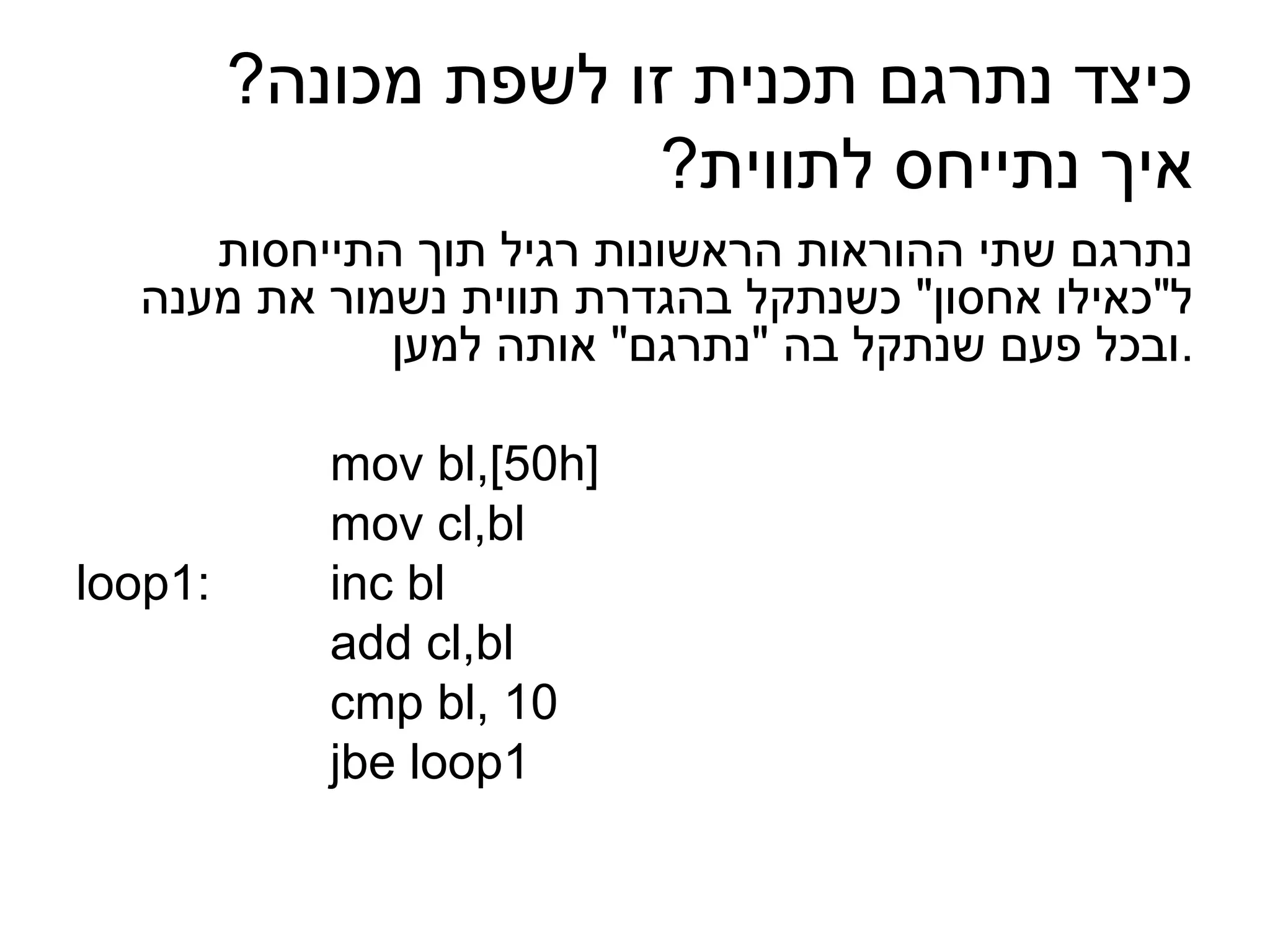 ‫כיצד נתרגם תכנית זו לשפת מכונה?‬
                      ‫איך נתייחס לתווית?‬
     ‫נתרגם שתי ההוראות הראשונות רגיל תוך התייחסות‬
  ‫ל"כאילו אחסון" כשנתקל בהגדרת תווית נשמור את מענה‬
             ‫.ובכל פעם שנתקל בה "נתרגם" אותה למען‬

            ‫]‪mov bl,[50h‬‬
            ‫‪mov cl,bl‬‬
‫:1‪loop‬‬      ‫‪inc bl‬‬
            ‫‪add cl,bl‬‬
            ‫01 ,‪cmp bl‬‬
            ‫1‪jbe loop‬‬
 