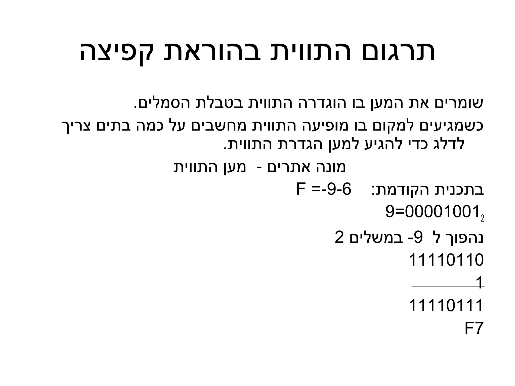 ‫תרגום התווית בהוראת קפיצה‬
         ‫שומרים את המען בו הוגדרה התווית בטבלת הסמלים.‬
‫כשמגיעים למקום בו מופיעה התווית מחשבים על כמה בתים צריך‬
                      ‫לדלג כדי להגיע למען הגדרת התווית.‬
               ‫מונה אתרים - מען התווית‬
                                ‫בתכנית הקודמת: 6-9-= ‪F‬‬
                                            ‫210010000=9‬
                                     ‫נהפוך ל 9- במשלים 2‬
                                               ‫01101111‬
                                                        ‫1‬
                                               ‫11101111‬
                                                       ‫7‪F‬‬
 