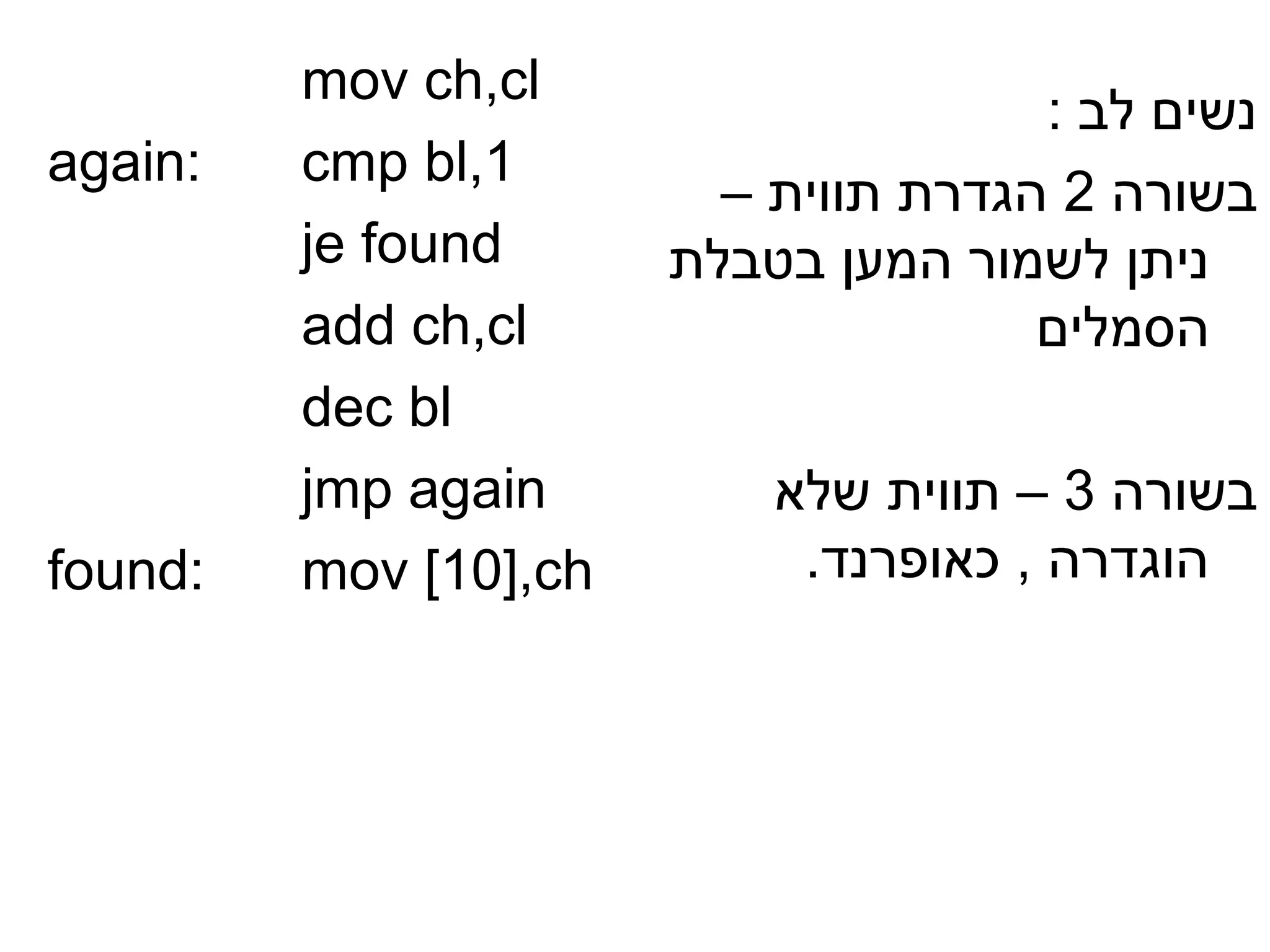 ‫‪mov ch,cl‬‬
                                      ‫נשים לב :‬
‫:‪again‬‬   ‫1,‪cmp bl‬‬
                         ‫בשורה 2 הגדרת תווית –‬
         ‫‪je found‬‬      ‫ניתן לשמור המען בטבלת‬
         ‫‪add ch,cl‬‬                    ‫הסמלים‬
         ‫‪dec bl‬‬
         ‫‪jmp again‬‬         ‫בשורה 3 – תווית שלא‬
‫:‪found‬‬   ‫‪mov [10],ch‬‬        ‫הוגדרה , כאופרנד.‬
 
