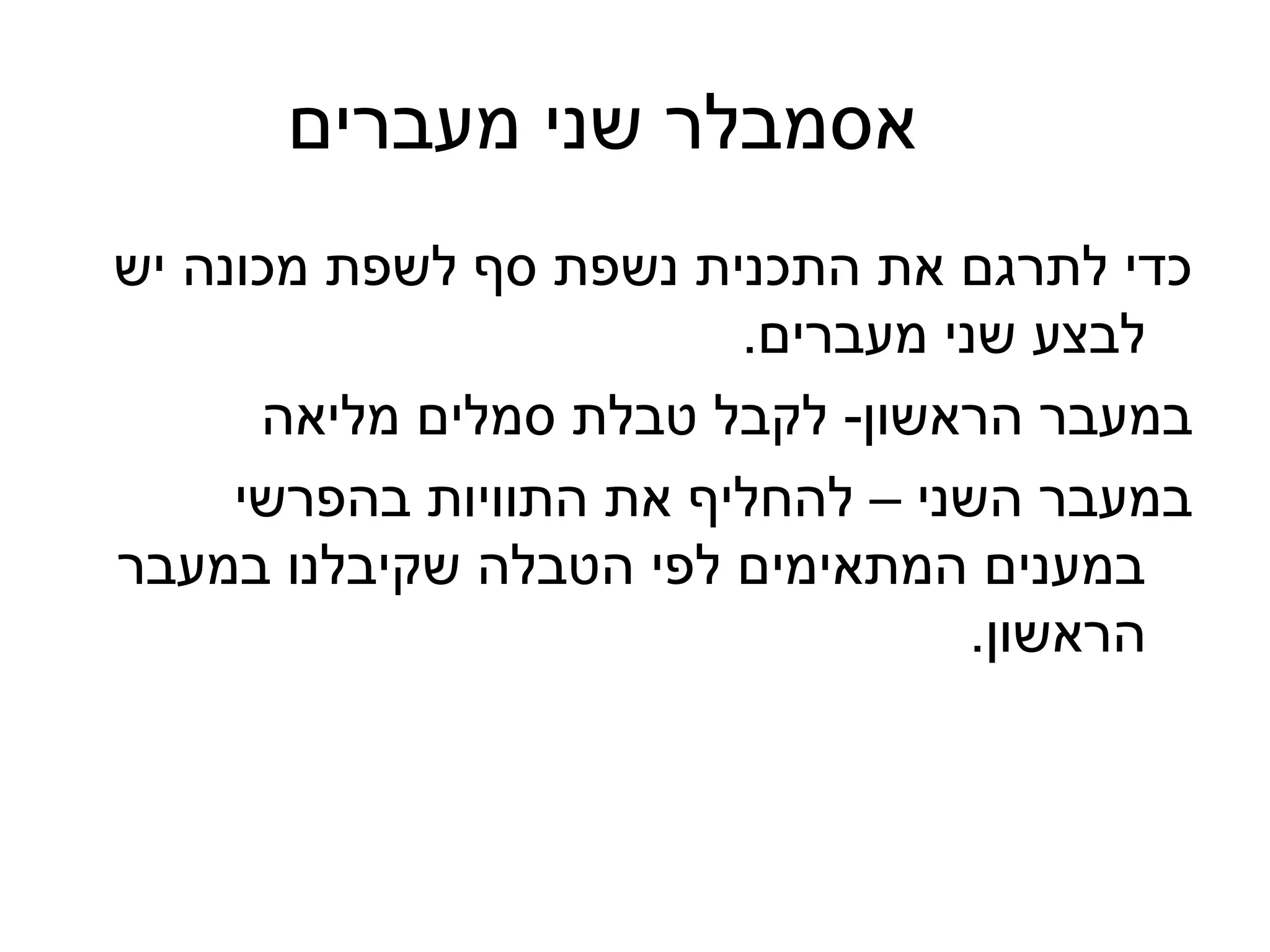‫אסמבלר שני מעברים‬
‫כדי לתרגם את התכנית נשפת סף לשפת מכונה יש‬
                         ‫לבצע שני מעברים.‬
      ‫במעבר הראשון- לקבל טבלת סמלים מליאה‬
     ‫במעבר השני – להחליף את התוויות בהפרשי‬
‫במענים המתאימים לפי הטבלה שקיבלנו במעבר‬
                                   ‫הראשון.‬
 