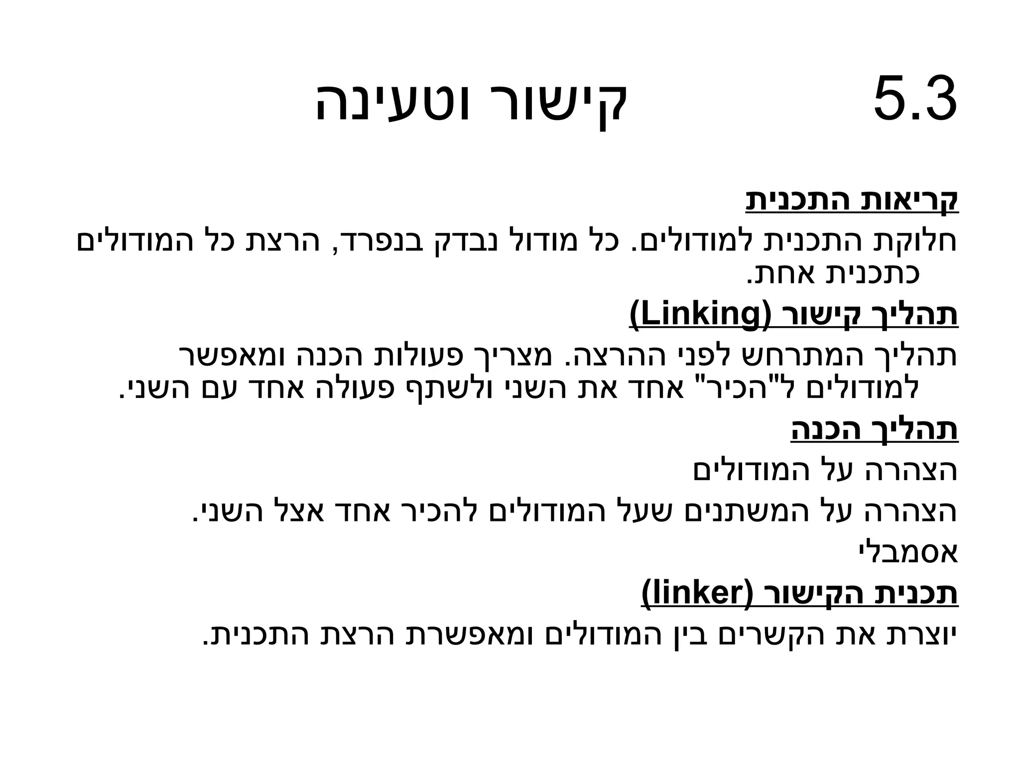 ‫קישור וטעינה‬                          ‫3.5‬
                                               ‫קריאות התכנית‬
‫חלוקת התכנית למודולים. כל מודול נבדק בנפרד, הרצת כל המודולים‬
                                               ‫כתכנית אחת.‬
                                      ‫תהליך קישור )‪(Linking‬‬
       ‫תהליך המתרחש לפני ההרצה. מצריך פעולות הכנה ומאפשר‬
   ‫למודולים ל"הכיר" אחד את השני ולשתף פעולה אחד עם השני.‬
                                                  ‫תהליך הכנה‬
                                           ‫הצהרה על המודולים‬
        ‫הצהרה על המשתנים שעל המודולים להכיר אחד אצל השני.‬
                                                      ‫אסמבלי‬
                                       ‫תכנית הקישור )‪(linker‬‬
         ‫יוצרת את הקשרים בין המודולים ומאפשרת הרצת התכנית.‬
 