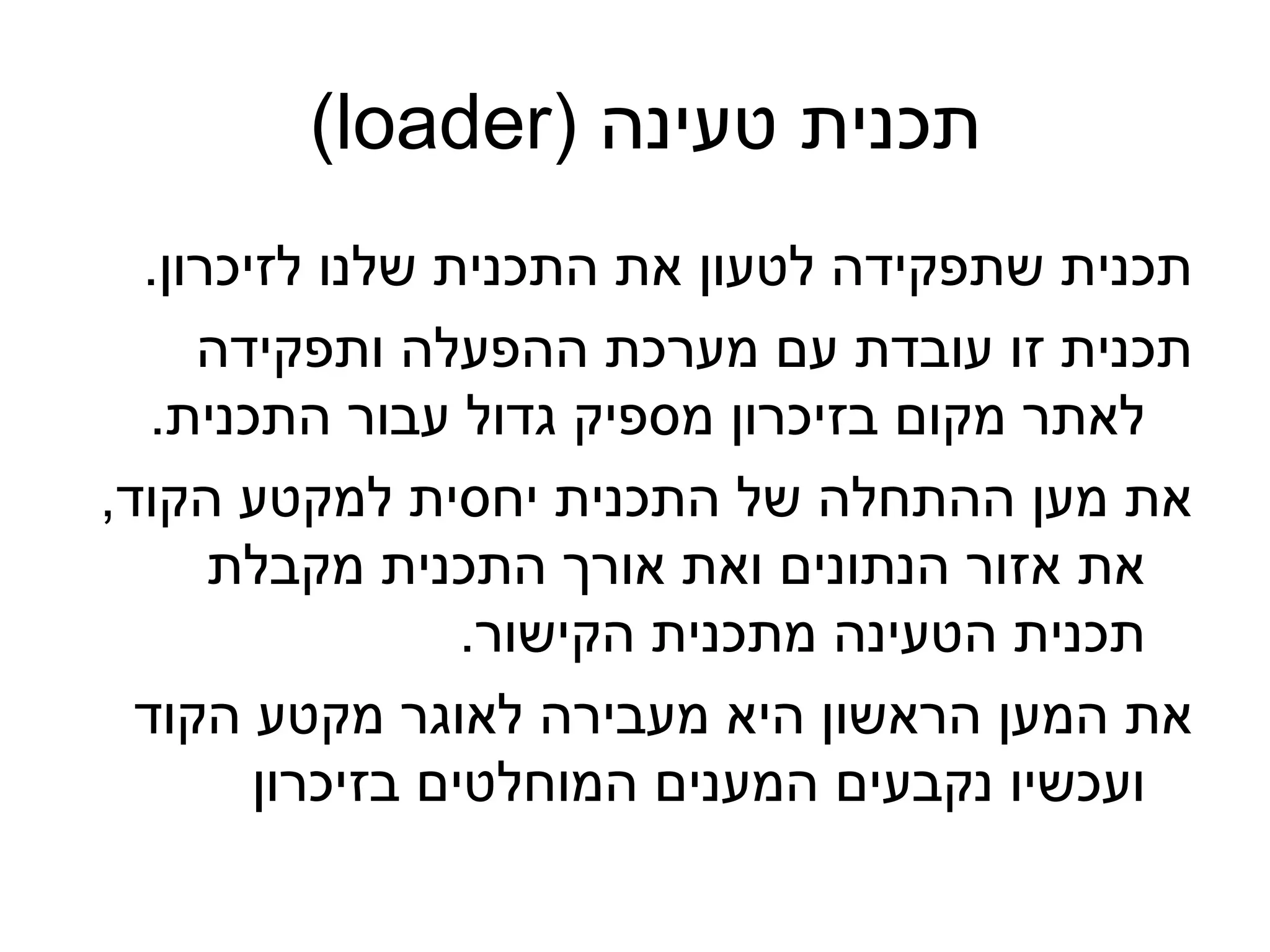 ‫תכנית טעינה )‪(loader‬‬
  ‫תכנית שתפקידה לטעון את התכנית שלנו לזיכרון.‬
     ‫תכנית זו עובדת עם מערכת ההפעלה ותפקידה‬
   ‫לאתר מקום בזיכרון מספיק גדול עבור התכנית.‬
‫את מען ההתחלה של התכנית יחסית למקטע הקוד,‬
      ‫את אזור הנתונים ואת אורך התכנית מקבלת‬
                  ‫תכנית הטעינה מתכנית הקישור.‬
  ‫את המען הראשון היא מעבירה לאוגר מקטע הקוד‬
        ‫ועכשיו נקבעים המענים המוחלטים בזיכרון‬
 