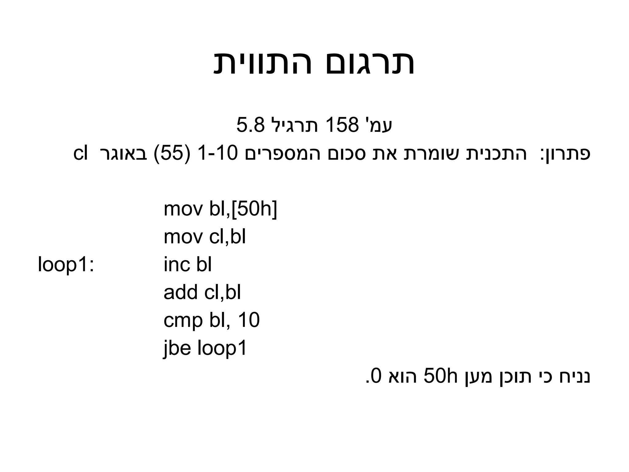 ‫תרגום התווית‬
                     ‫עמ' 851 תרגיל 8.5‬
   ‫פתרון: התכנית שומרת את סכום המספרים 01-1 )55( באוגר ‪cl‬‬

            ‫]‪mov bl,[50h‬‬
            ‫‪mov cl,bl‬‬
‫:1‪loop‬‬      ‫‪inc bl‬‬
            ‫‪add cl,bl‬‬
            ‫01 ,‪cmp bl‬‬
            ‫1‪jbe loop‬‬
                                 ‫נניח כי תוכן מען ‪ 50h‬הוא 0.‬
 
