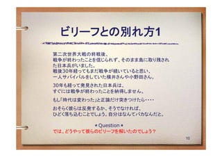 ビリーフとの別れ方1
第二次世界大戦の終戦後、
戦争が終わったことを信じられず、そのまま島に取り残され
た日本兵がいました。
戦後30年経ってもまだ戦争が続いていると思い、
一人サバイバルをしていた横井さんや小野田さん。
30年も経って発見された日本兵は、
すぐには戦争が終わったことを納得しません。
もし「時代は変わった」と正論だけ突きつけたら・・・・
おそらく彼らは反発するか、そうでなければ、
ひどく落ち込むことでしょう。自分はなんてバカなんだと。

             ＊Question＊
では、どうやって彼らのビリーフを解いたのでしょう？
                              10
 