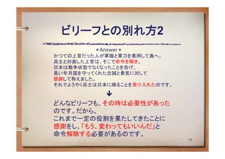 ビリーフとの別れ方2
             ＊Answer＊
かつての上官だった人が軍服と軍刀を着用して島へ。
兵士と対面した上官は、そこで命令を解き、
日本は戦争状態でなくなったことを告げ、
長い年月国を守ってくれた忠誠と勇気に対して
感謝して称えました。
それでようやく兵士は日本に帰ることを受け入れたのです。

          
どんなビリーフも、その時は必要性があった
のです。だから、
これまで一定の役割を果たしてきたことに
感謝をし、「もう、変わってもいいんだ」と
命令解除する必要があるのです。
                              11
 