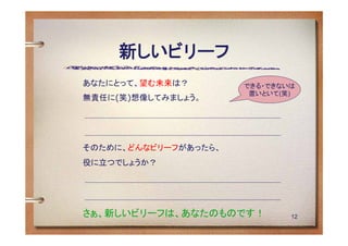 新しいビリーフ
あなたにとって、望む未来は？        できる・できないは
                       置いといて(笑)
無責任に(笑)想像してみましょう。




そのために、どんなビリーフがあったら、
役に立つでしょうか？




さぁ、新しいビリーフは、あなたのものです！         12
 